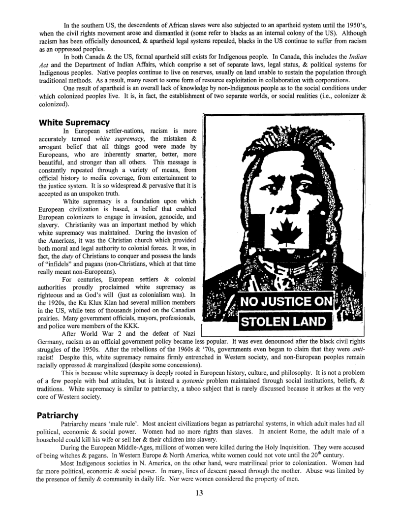 In the southern US, the descendents of African slaves were also subjected to an apartheid system until the 1950’s, when the civil rights movement arose and dismantled it (some refer to blacks as an intemal colony of the US).  Although racism has been offically denounced, & apartheid legal systems repeale, blacks in the US continue to suffer from racism as an oppressed peoples.  In both Canada & the S, formal apartheid still exiss for Indigenous people. In Canada, tis includes the Indian et and the Department of Indian Affais, which comprise a set of separate laws, legal status, & political systems for Indigenous peoples. Native peoples continue to live on reserves, usually on land unable to sustain the population through traditional methods. As a result, many resort to some form of resource exploitation in collaboration with corporatiors.  One result of apartheid is an overall lack of knowledge by non-Indigenous people s to the social conditions under which colonized peoples live. It is, in fact, the establishment of two seperate worlds, or social realities (i.e., colonizer & colonized).  White Supremacy  In European settler-nations, racism is more accurately termed white supremacy, the misiaken & arrogant belief that all things good were made by Europeans, who are inherently smarter, better, more beautiful, and stronger than all others. This message is constantly repeated through a variety of means, from official history to media coverage, from entertainment to the justice system. It is so widespread & pervasive that it is accepted as an unspoken truth  White supremacy is a foundation upon which European  civilization is based, a belief that enabled European colonizers to engage in invasion, genocide, and slavery. ~Christianity was an important method by which white supremacy was maintained. During the invasion of the Americas, it was the Christian church which provided both moral and legal authority to colonial forces. It was, in fact, the duty of Christians to conquer and possess the lands of “infidels” and pagans (non-Christians, which at that time really meant non-Europeans).  For centuries, European setlers & colonial authorities proudly proclaimed white supremacy as righteous and as God’s will (just as colonialism was). In the 19205, the Ku Klux Klan had several million members in the US, while tens of thousands joined on the Canadian prairics. Many government officials, mayors, professionals, and police were members of the KKK.  After World War 2 and the defeat of N  Germany, racism as an official government policy became less popular. It was even denounced after the black civil rights  struggles of the 1950s.  After the rebellions of the 19605 & *705, goverments even began to claim that they were anti- racist! Despite this, white supremacy remains firmly entrenched in Western society, and non-European peoples remain  racially oppressed & marginalized (despite some concessions). “This is because white supremacy is deeply rooted in European history, culture, and philosophy. It s not a problem  of a few people with bad atitudes, but is instead a systemic problem maintained through social institutions, beliefs, & traditions. White supremacy is similar to patriarchy, a taboo subject that is rarely discussed because it strikes at the very core of Wester society.  Patriarchy  Patriarchy means ‘male rule’. Most ancient civilizations began as patriarchal systems, in which adult males had all political, cconomic & social power. Women had no more rights than slaves. In ancient Rome, the adult male of a household could kill his wife or sel her & their children into slavery.  During the European Middle-Ages, millions of women were killed during the Holy Inquisition. They were accused of being witches & pagans. In Western Europe & North America, white women could not vote until the 20" century  Most Indigenous societies in N. America, on the other hand, were matrilineal prior to colonization. Women had far more politcal, economic & social power. In many, lines of descent passed through the mother. Abuse was limited by the presence of family & community in daly life. Nor were women considered the property of men.  13 